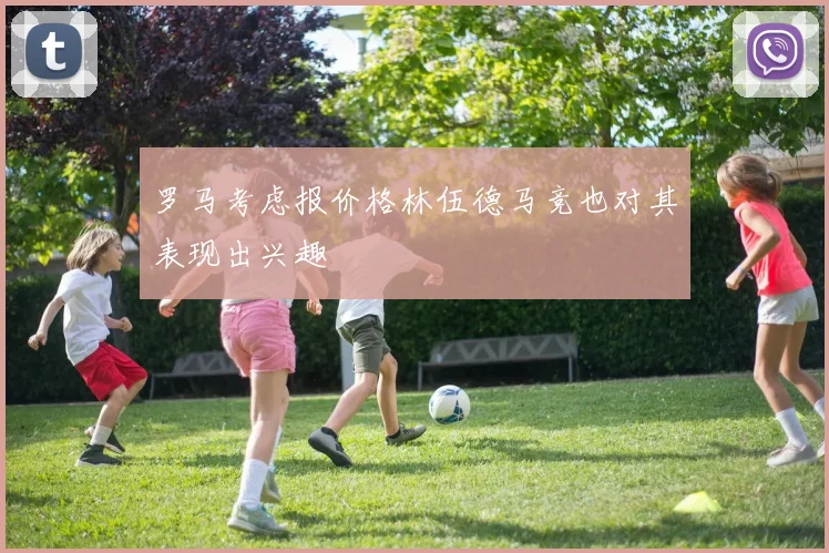 罗马考虑报价格林伍德马竞也对其表现出兴趣