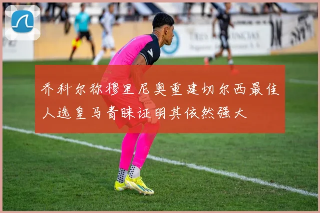 乔科尔称穆里尼奥重建切尔西最佳人选皇马青睐证明其依然强大