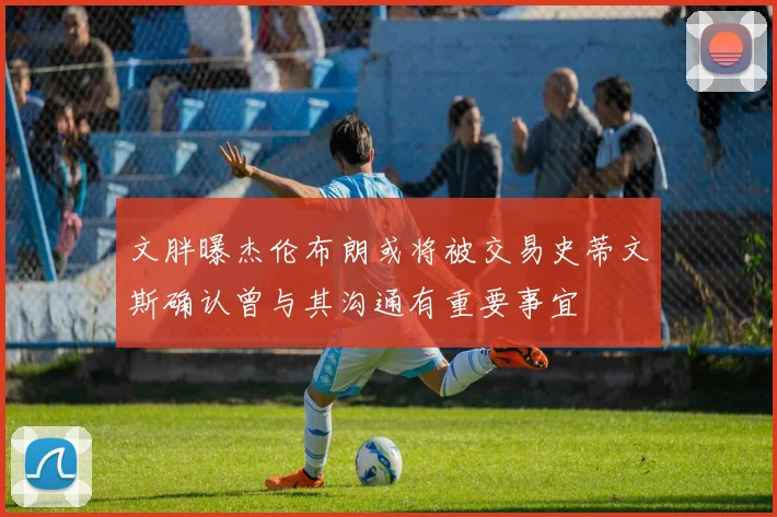 文胖曝杰伦布朗或将被交易史蒂文斯确认曾与其沟通有重要事宜