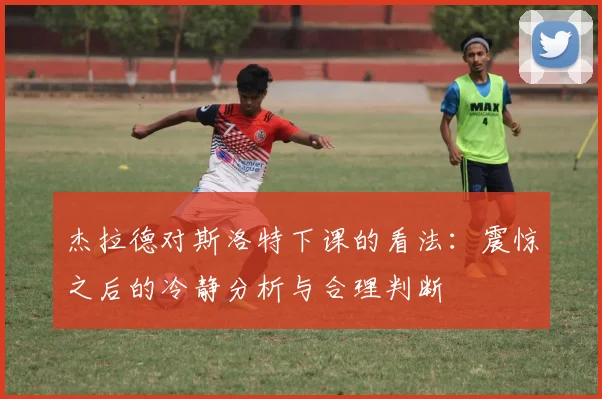 杰拉德对斯洛特下课的看法：震惊之后的冷静分析与合理判断