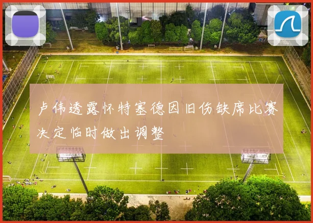 卢伟透露怀特塞德因旧伤缺席比赛决定临时做出调整