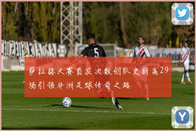 萨拉赫大赛首发次数创队史新高29场引领非洲足球传奇之路
