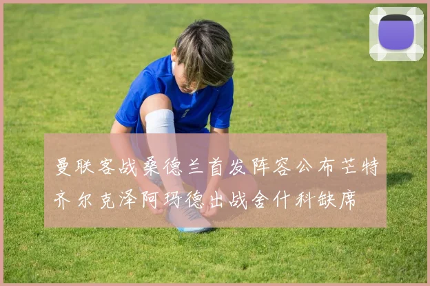 曼联客战桑德兰首发阵容公布芒特齐尔克泽阿玛德出战舍什科缺席