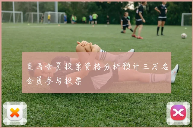 皇马会员投票资格分析预计三万名会员参与投票