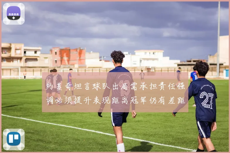 约基奇坦言球队出局需承担责任强调必须提升表现距离冠军仍有差距