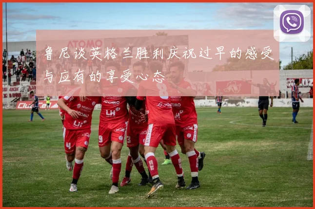 鲁尼谈英格兰胜利庆祝过早的感受与应有的享受心态