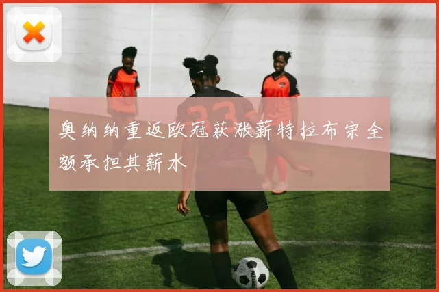 奥纳纳重返欧冠获涨薪特拉布宗全额承担其薪水