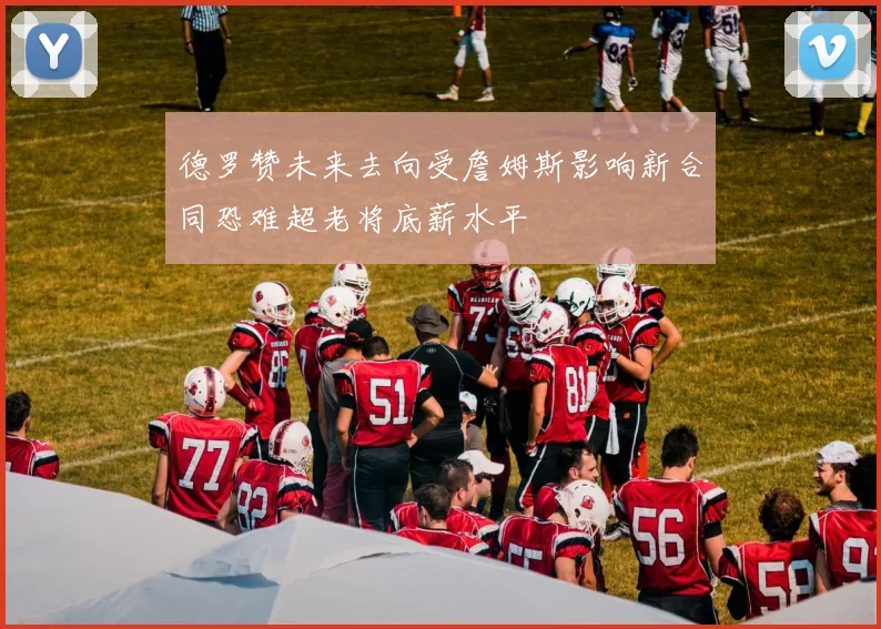 德罗赞未来去向受詹姆斯影响新合同恐难超老将底薪水平