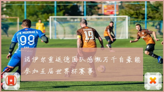 诺伊尔重返德国队感慨万千自豪能参加五届世界杯赛事